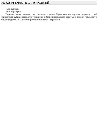 10.	КАРТОФЕЛЬ	С	ТАРХОНЕЙ	
150	г	тархони
100	г	картофеля
Тархоню	 приготовляют,	 как	 говорилось	 выше.	 Перед	 тем	 как	 тархоня	 сварится,	 к	 ней
прибавляют	кубики	картофеля	толщиной	в	2	см	и	продолжают	варить	до	полной	готовности.
Блюдо	подают,	посыпав	его	рубленой	зеленой	петрушкой.
 