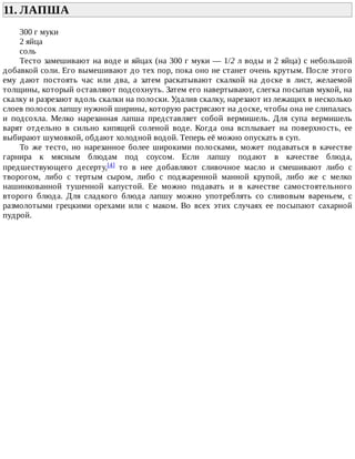11.	ЛАПША	
300	г	муки
2	яйца
соль
Тесто	замешивают	на	воде	и	яйцах	(на	300	г	муки	—	1/2	л	воды	и	2	яйца)	с	небольшой
добавкой	соли.	Его	вымешивают	до	тех	пор,	пока	оно	не	станет	очень	крутым.	После	этого
ему	 дают	 постоять	 час	 или	 два,	 а	 затем	 раскатывают	 скалкой	 на	 доске	 в	 лист,	 желаемой
толщины,	который	оставляют	подсохнуть.	Затем	его	навертывают,	слегка	посыпав	мукой,	на
скалку	и	разрезают	вдоль	скалки	на	полоски.	Удалив	скалку,	нарезают	из	лежащих	в	несколько
слоев	полосок	лапшу	нужной	ширины,	которую	растрясают	на	доске,	чтобы	она	не	слипалась
и	 подсохла.	 Мелко	 нарезанная	 лапша	 представляет	 собой	 вермишель.	 Для	 супа	 вермишель
варят	 отдельно	 в	 сильно	 кипящей	 соленой	 воде.	 Когда	 она	 всплывает	 на	 поверхность,	 ее
выбирают	шумовкой,	обдают	холодной	водой.	Теперь	её	можно	опускать	в	суп.
То	 же	 тесто,	 но	 нарезанное	 более	 широкими	 полосками,	 может	 подаваться	 в	 качестве
гарнира	 к	 мясным	 блюдам	 под	 соусом.	 Если	 лапшу	 подают	 в	 качестве	 блюда,
предшествующего	 десерту,[4]	 то	 в	 нее	 добавляют	 сливочное	 масло	 и	 смешивают	 либо	 с
творогом,	 либо	 с	 тертым	 сыром,	 либо	 с	 поджаренной	 манной	 крупой,	 либо	 же	 с	 мелко
нашинкованной	 тушенной	 капустой.	 Ее	 можно	 подавать	 и	 в	 качестве	 самостоятельного
второго	 блюда.	 Для	 сладкого	 блюда	 лапшу	 можно	 употреблять	 со	 сливовым	 вареньем,	 с
размолотыми	 грецкими	 орехами	 или	 с	 маком.	 Во	 всех	 этих	 случаях	 ее	 посыпают	 сахарной
пудрой.
 