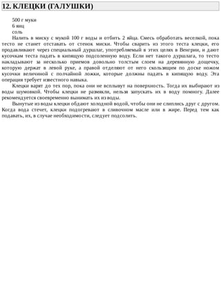12.	КЛЕЦКИ	(ГАЛУШКИ)	
500	г	муки
6	яиц
соль
Налить	в	миску	с	мукой	100	г	воды	и	отбить	2	яйца.	Смесь	обработать	веселкой,	пока
тесто	 не	 станет	 отставать	 от	 стенок	 миски.	 Чтобы	 сварить	 из	 этого	 теста	 клецки,	 его
продавливают	через	специальный	дуршлаг,	употребляемый	в	этих	целях	в	Венгрии,	и	дают
кусочкам	 теста	 падать	 в	 кипящую	 подсоленную	 воду.	 Если	 нет	 такого	 дуршлага,	 то	 тесто
накладывают	 за	 несколько	 приемов	 довольно	 толстым	 слоем	 на	 деревянную	 дощечку,
которую	 держат	 в	 левой	 руке,	 а	 правой	 отделяют	 от	 него	 скользящим	 по	 доске	 ножом
кусочки	 величиной	 с	 полчайной	 ложки,	 которые	 должны	 падать	 в	 кипящую	 воду.	 Эта
операция	требует	известного	навыка.
Клецки	варят	до	тех	пор,	пока	они	не	всплывут	на	поверхность.	Тогда	их	выбирают	из
воды	 шумовкой.	 Чтобы	 клецки	 не	 размякли,	 нельзя	 запускать	 их	 в	 воду	 помногу.	 Далее
рекомендуется	своевременно	вынимать	их	из	воды.
Вынутые	из	воды	клецки	обдают	холодной	водой,	чтобы	они	не	слиплись	друг	с	другом.
Когда	 вода	 стечет,	 клецки	 подогревают	 в	 сливочном	 масле	 или	 в	 жире.	 Перед	 тем	 как
подавать,	их,	в	случае	необходимости,	следует	подсолить.
 