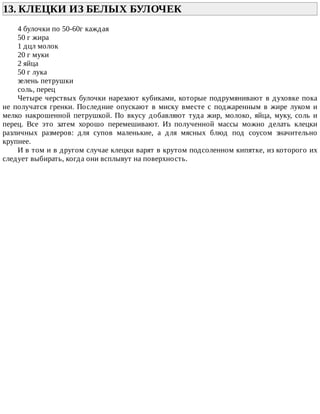 13.	КЛЕЦКИ	ИЗ	БЕЛЫХ	БУЛОЧЕК	
4	булочки	по	50-60г	каждая
50	г	жира
1	дцл	молок
20	г	муки
2	яйца
50	г	лука
зелень	петрушки
соль,	перец
Четыре	черствых	булочки	нарезают	кубиками,	которые	подрумянивают	в	духовке	пока
не	 получатся	 гренки.	 Последние	 опускают	 в	 миску	 вместе	 с	 поджаренным	 в	 жире	 луком	 и
мелко	 накрошенной	 петрушкой.	 По	 вкусу	 добавляют	 туда	 жир,	 молоко,	 яйца,	 муку,	 соль	 и
перец.	 Все	 это	 затем	 хорошо	 перемешивают.	 Из	 полученной	 массы	 можно	 делать	 клецки
различных	 размеров:	 для	 супов	 маленькие,	 а	 для	 мясных	 блюд	 под	 соусом	 значительно
крупнее.
И	в	том	и	в	другом	случае	клецки	варят	в	крутом	подсоленном	кипятке,	из	которого	их
следует	выбирать,	когда	они	всплывут	на	поверхность.
 