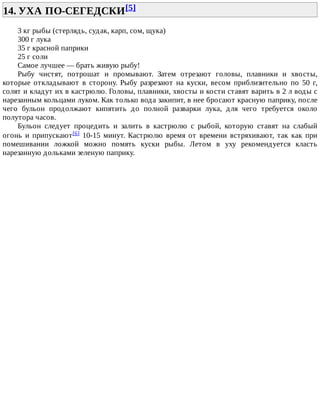 14.	УХА	ПО-СЕГЕДСКИ[5]	
3	кг	рыбы	(стерлядь,	судак,	карп,	сом,	щука)
300	г	лука
35	г	красной	паприки
25	г	соли
Самое	лучшее	—	брать	живую	рыбу!
Рыбу	 чистят,	 потрошат	 и	 промывают.	 Затем	 отрезают	 головы,	 плавники	 и	 хвосты,
которые	 откладывают	 в	 сторону.	 Рыбу	 разрезают	 на	 куски,	 весом	 приблизительно	 по	 50	 г,
солят	и	кладут	их	в	кастрюлю.	Головы,	плавники,	хвосты	и	кости	ставят	варить	в	2	л	воды	с
нарезанным	кольцами	луком.	Как	только	вода	закипит,	в	нее	бросают	красную	паприку,	после
чего	 бульон	 продолжают	 кипятить	 до	 полной	 разварки	 лука,	 для	 чего	 требуется	 около
полутора	часов.
Бульон	 следует	 процедить	 и	 залить	 в	 кастрюлю	 с	 рыбой,	 которую	 ставят	 на	 слабый
огонь	 и	 припускают[6]	 10-15	 минут.	 Кастрюлю	 время	 от	 времени	 встряхивают,	 так	 как	 при
помешивании	 ложкой	 можно	 помять	 куски	 рыбы.	 Летом	 в	 уху	 рекомендуется	 класть
нарезанную	дольками	зеленую	паприку.
 