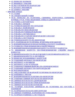 42.	ПЕРКЕЛЬТ	ИЗ	РАКОВ
43.	ЯИЧНИЦА	С	РАКАМИ
44.	РАГУ	ИЗ	РАКОВ	ПО-КАРПАТСКИ
45.	РЕТЕШ	С	РАКАМИ[20]
46.	БЛИНЫ	С	РАКАМИ
МЯСНЫЕ	БЛЮДА
47.	ГУЛЯШ
48.	СПЕЦИАЛЬНЫЙ	ГУЛЯШ
49-58.	 ПЕРКЕЛЬТ	 ИЗ	 ТЕЛЯТИНЫ,	 СВИНИНЫ,	 ПОРОСЕНКА,	 БАРАНИНЫ,
КУРИЦЫ,	ГУСЯ,	УТКИ,	ИНДЮШКИ,	ЗАЙЦА	И	ДИКОЙ	КОЗЫ
59.	ГУЛЯШ	А-ЛЯ	ЧАНГО[21]
60.	ТОКАНЬ	С	ПЕРЦЕМ
61.	ГУЛЯШ	ИЗ	ЦЫПЛЯТ	ПО-СЕГЕДСКИ
62.	ТОКАНЬ	С	МАЙОРАНОМ
63.	ТОКАНЬ	ПО-МЕКСИКАНСКИ
64.	ТОКАНЬ	ИЗ	ГОВЯЖЬЕЙ	ВЫРЕЗКИ
65.	ТОКАНЬ	А-ЛЯ	ЧИКОШ[22]
66.	ТОКАНЬ	ПО	СТАРОМУ	ВЕНГЕРСКОМУ	СПОСОБУ
67.	ТОКАНЬ	А-ЛЯ	ГУНДЕЛЬ
68.	ТУШЕНАЯ	КАПУСТА	ПО-ВЕНГЕРСКИ
69-71.	ПАПРИКАШ	ИЗ	ТЕЛЯТИНЫ,	ЯГНЯТИНЫ	ИЛИ	ЦЫПЛЯТ
72.	ФАРШИРОВАННАЯ	ЗЕЛЕНАЯ	ПАПРИКА	(ТЕЛТЕТТ	ПАПРИКА)
73.	ГУЛЯШ	ПО-ТРАНСИЛЬВАНСКИ	(СЕКЕЙГУЯШ)[24]
74.	ФАРШИРОВАННАЯ	КВАШЕНАЯ	КАПУСТА	(ТЕЛТЕТТ	КАПОСТА)
75.	 КВАШЕНАЯ	 КАПУСТА	 ПО-ТРАНСИЛЬВАНСКИ	 (ЭРДЕЙИ	 РАКОТТ
КАПОСТА)
76.	КВАШЕНАЯ	КАПУСТА	ПО-КЛУЖСКИ[25]	(КОЛОЖВАРИ	КАПОСТА)
77.	КВАШЕНАЯ	КАПУСТА	А-ЛЯ	ГАЙДУК
78.	ПЕРКЕЛЬТ	ИЗ	БАРАНИНЫ	С	КАПУСТОЙ
79.	ТУШЕНЫЙ	АНТРЕКОТ	ПО-ВЕНГЕРСКИ
80.	АНТРЕКОТ	А-ЛЯ	ЧИКОШ
81.	АНТРЕКОТ	А-ЛЯ	ЭСТЕРХАЗИ
82.	ТУШЕНАЯ	ГОВЯЖЬЯ	ВЫРЕЗКА	ПО-ДЕБРЕЦЕНСКИ[26]
83.	ТУШЕНЫЙ	АНТРЕКОТ	ПО-ХОРТОБАДЬСКИ
84.	ФАТАНЬЕРОШ[28]
85.	«МЕДАЛЬОНЫ»	ИЗ	ЖАРЕНОЙ	ТЕЛЯТИНЫ	ПО-ВЕНГЕРСКИ
86.	БАРАНИНА	С	РИСОМ
87.	ФАРШИРОВАННАЯ	ТЕЛЯТИНА	ПО-ВЕНГЕРСКИ
88.	ТУШЕНЫЕ	СВИНЫЁ	КОТЛЕТЫ	ПО-ВЕНГЕРСКИ
89.	СВИНЫЕ	КОТЛЕТЫ	П	О-ДЕБРЕЦЕНСКИ
90.	СВИНЫЕ	КОТЛЕТЫ	ПО-ТРАНСИЛЬВАНСКИ
91.	СВИНЫЕ	КОТЛЕТЫ	ПО-КЛУЖСКИ
92.	 ТЕЛЯЧЬИ	 ЭСКАЛОПЫ	 (ШНИЦЕЛИ	 ИЗ	 ТЕЛЯТИНЫ	 БЕЗ	 КОСТЕЙ)	 С
ПАПРИКОЙ
93.	ТЕЛЯЧЬИ	КОТЛЕТЫ	ПО-ПИТСБУРГСКИ
94.	СВИНЫЕ	ОТБИВНЫЕ,	ЖАРЕННЫЕ	ПО-ТОРДСКИ[29]
95.	ТЕЛЯЧЬИ	ОТБИВНЫЕ	А-ЛЯ	ГУНДЕЛЬ
 