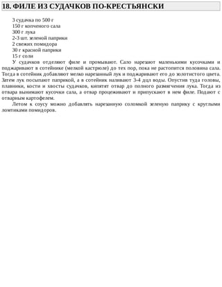 18.	ФИЛЕ	ИЗ	СУДАЧКОВ	ПО-КРЕСТЬЯНСКИ	
3	судачка	по	500	г
150	г	копченого	сала
300	г	лука
2-3	шт.	зеленой	паприки
2	свежих	помидора
30	г	красной	паприки
15	г	соли
У	 судачков	 отделяют	 филе	 и	 промывают.	 Сало	 нарезают	 маленькими	 кусочками	 и
поджаривают	в	сотейнике	(мелкой	кастрюле)	до	тех	пор,	пока	не	растопится	половина	сала.
Тогда	в	сотейник	добавляют	мелко	нарезанный	лук	и	поджаривают	его	до	золотистого	цвета.
Затем	лук	посыпают	паприкой,	а	в	сотейник	наливают	3-4	дцл	воды.	Опустив	туда	головы,
плавники,	 кости	 и	 хвосты	 судачков,	 кипятят	 отвар	 до	 полного	 размягчения	 лука.	 Тогда	 из
отвара	вынимают	кусочки	сала,	а	отвар	процеживают	и	припускают	в	нем	филе.	Подают	с
отварным	картофелем.
Летом	 к	 соусу	 можно	 добавлять	 нарезанную	 соломкой	 зеленую	 паприку	 с	 круглыми
ломтиками	помидоров.
 
