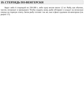 19.	СТЕРЛЯДЬ	ПО-ВЕНГЕРСКИ	
Берут	либо	6	стерлядей	по	250-300	г,	либо	одну	весом	около	1,5	кг.	Рыбу,	как	обычно,
чистят,	потрошат	и	промывают.	Чтобы	содрать	кожу,	рыбу	обтирают	и	кладут	на	несколько
секунд	на	горячую	плиту.	Затем	рыбу	готовят	так	же,	как	и	филе	судачков	по-венгерски	(см.
рецепт	17).
 