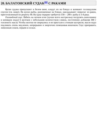 20.	БАЛАТОНСКИЙ	СУДАК[8]	С	РАКАМИ	
Куски	 судака	 припускают	 в	 белом	 вине,	 кладут	 их	 на	 блюдо	 и	 заливают	 голландским
соусом	(см.	ниже).	На	куски	рыбы,	разложенные	на	блюде,	накладывают	перкельт	из	раков,
приготовленный	по	рецепту	40.	На	одну	порцию	требуется	150—	200	г	рыбы	и	3-4	рака.
Голландский	соус.	Взбить	на	легком	огне	(лучше	всего	кастрюльку	погрузить	наполовину
в	кипящую	воду)	6	желтков	с	небольшим	количеством	сливок,	постепенно	добавляя	300	г
топленого	масла.	Чтобы	желтки	не	свернулись	и	не	пристали	к	стенкам	кастрюли,	масло	надо
подливать	очень	медленно,	непрерывно	и	энергично	помешивая	веничком.	Соус	приправить
лимонным	соком,	перцем	и	солью.
 