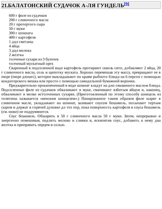 21.БАЛАТОНСКИЙ	СУДАЧОК	А-ЛЯ	ГУНДЕЛЬ[9]	
600	г	филе	из	судачков
200	г	сливочного	масла
20	г	протертого	сыра
50	г	муки
300	г	шпината
400	г	картофеля
1	дцл	сметаны
4	яйца
3	дцл	молока
2	желтка
толченые	сухари	из	3	булочек
толченый	мускатный	орех
Сваренный	в	подсоленной	воде	картофель	протирают	сквозь	сито,	добавляют	2	яйца,	20
г	сливочного	масла,	соль	и	щепотку	муската.	Хорошо	перемешав	эту	массу,	превращают	ее	в
пюре	(пюре	дюшес),	которое	выкладывают	по	краям	рыбного	блюда	на	6	персон	с	помощью
кондитерского	мешка	или	просто	с	помощью	самодельной	бумажной	воронки.
Предварительно	прокипяченный	в	воде	шпинат	кладут	на	дно	смазанного	маслом	блюда.
Подсоленные	 филе	 из	 судачков	 обваливают	 в	 муке,	 смачивают	 взбитым	 яйцом	 и,	 наконец,
обваливают	в	мелко	истолченных	сухарях.	(Приготовленный	по	этому	способу	шницель	из
телятины	 называется	 «венским	 шницелем».)	 Панированное	 таким	 образом	 филе	 шарят	 в
сливочном	 масле,	 укладывают	 на	 шпинат,	 заливают	 соусом	 бешамель,	 посыпают	 тертым
сыром	и	держат	в	горячей	духовке	до	тех	пор,	пока	поверхность	картофеля	и	соуса	бешамель
(см.	ниже)	не	подрумянится.
Соус	 бешамель.	 Обшарить	 в	 50	 г	 сливочного	 масла	 50	 г	 муки.	 Затем,	 непрерывно	 и
энергично	 помешивая,	 подлить	 молоко	 и	 сливки	 и,	 вскипятив	 соус,	 добавить	 к	 нему	 два
желтка	и	приправить	перцем	и	солью.
 