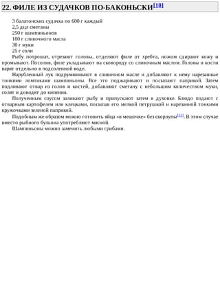 22.	ФИЛЕ	ИЗ	СУДАЧКОВ	ПО-БАКОНЬСКИ[10]	
3	балатонских	судачка	по	600	г	каждый
2,5	дцл	сметаны
250	г	шампиньонов
100	г	сливочного	масла
30	г	муки
25	г	соли
Рыбу	 потрошат,	 отрезают	 головы,	 отделяют	 филе	 от	 хребта,	 ножом	 сдирают	 кожу	 и
промывают.	Посолив,	филе	укладывают	на	сковороду	со	сливочным	маслом.	Головы	и	кости
варят	отдельно	в	подсоленной	воде.
Нарубленный	 лук	 подрумянивают	 в	 сливочном	 масле	 и	 добавляют	 к	 нему	 нарезанные
тонкими	 ломтиками	 шампиньоны.	 Все	 это	 поджаривают	 и	 посыпают	 паприкой.	 Затем
подливают	 отвар	 из	 голов	 и	 костей,	 добавляют	 сметану	 с	 небольшим	 количеством	 муки,
солят	и	доводят	до	кипения.
Полученным	 соусом	 заливают	 рыбу	 и	 припускают	 затем	 в	 духовке.	 Блюдо	 подают	 с
отварным	картофелем	или	клецками,	посыпав	его	мелкой	петрушкой	и	нарезанной	тонкими
кружочками	зеленой	паприкой.
Подобным	же	образом	можно	готовить	яйца	«в	мешочке»	без	скорлупы[11].	В	этом	случае
вместо	рыбного	бульона	употребляют	мясной.
Шампиньоны	можно	заменить	любыми	грибами.
 