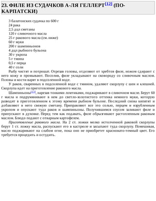 23.	ФИЛЕ	ИЗ	СУДАЧКОВ	А-ЛЯ	ГЕЛЛЕРТ[12]	(ПО-
КАРПАТСКИ)	
3	балатонских	судачка	по	600	г
24	рака
2,5	дцл	сметаны
120	г	сливочного	масла
25	г	ракового	масла	(см.	ниже)
60	г	муки
200	г	шампиньонов
4	дцл	рыбного	бульона
30	г	укропа
5	г	тмина
0,5	г	перца
40	г	соли
Рыбу	чистят	и	потрошат.	Отрезав	головы,	отделяют	от	хребтов	филе,	ножом	сдирают	с
него	 кожу	 и	 промывают.	 Посолив,	 филе	 укладывают	 на	 сковороду	 со	 сливочным	 маслом.
Головы	и	кости	варят	в	подсоленной	воде.
У	раков,	сваренных	в	подсоленной	воде	с	тмином,	удаляют	скорлупу	с	шеи	и	клешней.
Скорлупа	идет	на	приготовление	ракового	масла.
Шампиньоны[13],	нарезав	тонкими	ломтиками,	поджаривают	в	сливочном	масле.	Берут	60
г	 масла	 и	 подрумянивают	 в	 нем	 до	 светло-золотистого	 оттенка	 немного	 муки,	 которую
разводят	 в	 приготовленном	 к	 этому	 времени	 рыбном	 бульоне.	 Последний	 снова	 кипятят	 и
добавляют	 в	 него	 свежую	 сметану.	 Приправляют	 все	 это	 солью,	 перцем	 и	 изрубленным
укропом	 и	 опускают	 туда	 раков	 и	 шампиньоны.	 Получившимся	 соусом	 заливают	 филе	 и
припускают	в	духовке.	Перед	тем	как	подавать,	филе	обрызгивают	растопленным	раковым
маслом.	Блюдо	подают	с	отварным	картофелем.
Приготовление	 ракового	 масла.	 На	 2	 ст.	 ложки	 мелко	 истолченной	 раковой	 скорлупы
берут	1	ст.	ложку	масла,	распускают	его	в	кастрюле	и	засыпают	туда	скорлупу.	Помешивая,
масло	 поджаривают	 на	 слабом	 огне,	 пока	 оно	 не	 приобретет	 красновато-темный	 цвет.	 Его
требуется	процедить	и	остудить.
 