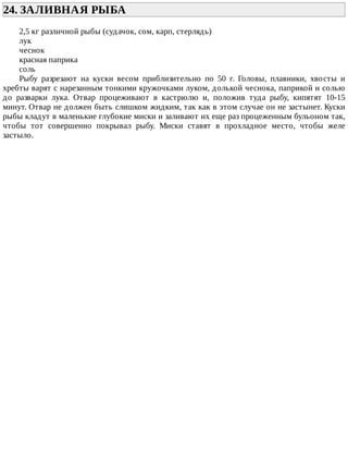 24.	ЗАЛИВНАЯ	РЫБА	
2,5	кг	различной	рыбы	(судачок,	сом,	карп,	стерлядь)
лук
чеснок
красная	паприка
соль
Рыбу	 разрезают	 на	 куски	 весом	 приблизительно	 по	 50	 г.	 Головы,	 плавники,	 хвосты	 и
хребты	варят	с	нарезанным	тонкими	кружочками	луком,	долькой	чеснока,	паприкой	и	солью
до	 разварки	 лука.	 Отвар	 процеживают	 в	 кастрюлю	 и,	 положив	 туда	 рыбу,	 кипятят	 10-15
минут.	Отвар	не	должен	быть	слишком	жидким,	так	как	в	этом	случае	он	не	застынет.	Куски
рыбы	кладут	в	маленькие	глубокие	миски	и	заливают	их	еще	раз	процеженным	бульоном	так,
чтобы	 тот	 совершенно	 покрывал	 рыбу.	 Миски	 ставят	 в	 прохладное	 место,	 чтобы	 желе
застыло.
 