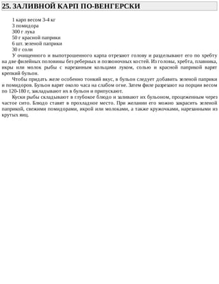 25.	ЗАЛИВНОЙ	КАРП	ПО-ВЕНГЕРСКИ	
1	карп	весом	3-4	кг
3	помидора
300	г	лука
50	г	красной	паприки
6	шт.	зеленой	паприки
30	г	соли
У	очищенного	и	выпотрошенного	карпа	отрезают	голову	и	разделывают	его	по	хребту
на	две	филейных	половины	без	реберных	и	позвоночных	костей.	Из	головы,	хребта,	плавника,
икры	 или	 молок	 рыбы	 с	 нарезанным	 кольцами	 луком,	 солью	 и	 красной	 паприкой	 варят
крепкий	бульон.
Чтобы	придать	желе	особенно	тонкий	вкус,	в	бульон	следует	добавить	зеленой	паприки
и	помидоров.	Бульон	варят	около	часа	на	слабом	огне.	Затем	филе	разрезают	на	порции	весом
по	120-180	г,	закладывают	их	в	бульон	и	припускают.
Куски	рыбы	складывают	в	глубокое	блюдо	и	заливают	их	бульоном,	процеженным	через
частое	сито.	Блюдо	ставят	в	прохладное	место.	При	желании	его	можно	закрасить	зеленой
паприкой,	свежими	помидорами,	икрой	или	молоками,	а	также	кружочками,	нарезанными	из
крутых	яиц.
 