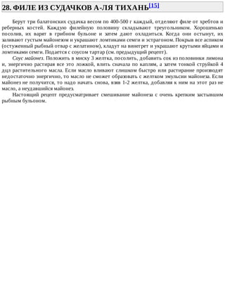 28.	ФИЛЕ	ИЗ	СУДАЧКОВ	А-ЛЯ	ТИХАНЬ[15]	
Берут	три	балатонских	судачка	весом	по	400-500	г	каждый,	отделяют	филе	от	хребтов	и
реберных	 костей.	 Каждую	 филейную	 половину	 складывают	 треугольником.	 Хорошенько
посолив,	 их	 варят	 в	 грибном	 бульоне	 и	 затем	 дают	 охладиться.	 Когда	 они	 остынут,	 их
заливают	густым	майонезом	и	украшают	ломтиками	семги	и	эстрагоном.	Покрыв	все	аспиком
(остуженный	рыбный	отвар	с	желатином),	кладут	на	винегрет	и	украшают	крутыми	яйцами	и
ломтиками	семги.	Подается	с	соусом	тартар	(см.	предыдущий	рецепт).
Соус	майонез.	Положить	в	миску	3	желтка,	посолить,	добавить	сок	из	половинки	лимона
и,	энергично	растирая	все	это	ложкой,	влить	сначала	по	каплям,	а	затем	тонкой	струйкой	4
дцл	растительного	масла.	Если	масло	вливают	слишком	быстро	или	растирание	производят
недостаточно	энергично,	то	масло	не	сможет	образовать	с	желтком	эмульсии	майонеза.	Если
майонез	не	получится,	то	надо	начать	снова,	взяв	1-2	желтка,	добавляя	к	ним	на	этот	раз	не
масло,	а	неудавшийся	майонез.
Настоящий	 рецепт	 предусматривает	 смешивание	 майонеза	 с	 очень	 крепким	 застывшим
рыбным	бульоном.
 