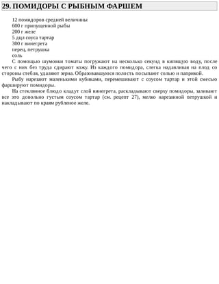 29.	ПОМИДОРЫ	С	РЫБНЫМ	ФАРШЕМ	
12	помидоров	средней	величины
600	г	припущенной	рыбы
200	г	желе
5	дцл	соуса	тартар
300	г	винегрета
перец,	петрушка
соль
С	 помощью	 шумовки	 томаты	 погружают	 на	 несколько	 секунд	 в	 кипящую	 воду,	 после
чего	 с	 них	 без	 труда	 сдирают	 кожу.	 Из	 каждого	 помидора,	 слегка	 надавливая	 на	 плод	 со
стороны	стебля,	удаляют	зерна.	Образовавшуюся	полость	посыпают	солью	и	паприкой.
Рыбу	 нарезают	 маленькими	 кубиками,	 перемешивают	 с	 соусом	 тартар	 и	 этой	 смесью
фаршируют	помидоры.
На	стеклянное	блюдо	кладут	слой	винегрета,	раскладывают	сверху	помидоры,	заливают
все	 это	 довольно	 густым	 соусом	 тартар	 (см.	 рецепт	 27),	 мелко	 нарезанной	 петрушкой	 и
накладывают	по	краям	рубленое	желе.
 