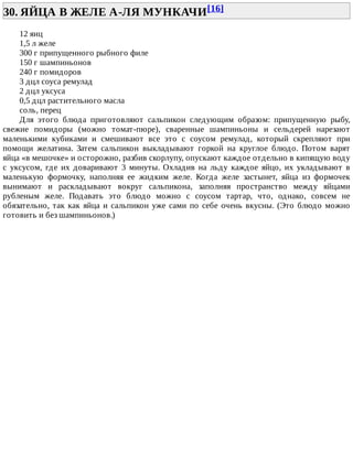 30.	ЯЙЦА	В	ЖЕЛЕ	А-ЛЯ	МУНКАЧИ[16]	
12	яиц
1,5	л	желе
300	г	припущенного	рыбного	филе
150	г	шампиньонов
240	г	помидоров
3	дцл	соуса	ремулад
2	дцл	уксуса
0,5	дцл	растительного	масла
соль,	перец
Для	 этого	 блюда	 приготовляют	 сальпикон	 следующим	 образом:	 припущенную	 рыбу,
свежие	 помидоры	 (можно	 томат-пюре),	 сваренные	 шампиньоны	 и	 сельдерей	 нарезают
маленькими	 кубиками	 и	 смешивают	 все	 это	 с	 соусом	 ремулад,	 который	 скрепляют	 при
помощи	 желатина.	 Затем	 сальпикон	 выкладывают	 горкой	 на	 круглое	 блюдо.	 Потом	 варят
яйца	«в	мешочке»	и	осторожно,	разбив	скорлупу,	опускают	каждое	отдельно	в	кипящую	воду
с	 уксусом,	 где	 их	 доваривают	 3	 минуты.	 Охладив	 на	 льду	 каждое	 яйцо,	 их	 укладывают	 в
маленькую	 формочку,	 наполняя	 ее	 жидким	 желе.	 Когда	 желе	 застынет,	 яйца	 из	 формочек
вынимают	 и	 раскладывают	 вокруг	 сальпикона,	 заполняя	 пространство	 между	 яйцами
рубленым	 желе.	 Подавать	 это	 блюдо	 можно	 с	 соусом	 тартар,	 что,	 однако,	 совсем	 не
обязательно,	так	как	яйца	и	сальпикон	уже	сами	по	себе	очень	вкусны.	(Это	блюдо	можно
готовить	и	без	шампиньонов.)
 