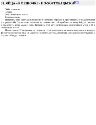31.	ЯЙЦА	«В	МЕШОЧКЕ»	ПО-ХОРТОБАДЬСКИ[17]	
500	г	телятины
12	яиц
50	г	сливочного	масла
6	дцл	сметаны
Нарубить	мясо	кусочками	величиной	с	зеленый	горошек	и	приготовить	его	как	перкельт
(см.	рецепт	49).	Сделать	соус	перкельт	из	телячьих	костей,	прибавить	к	нему	4-6	дцл	сметаны
и	 процедить	 через	 мелкое	 сито.	 Заправить	 этот	 соус	 небольшим	 количеством	 муки	 и	 50	 г
сливочного	масла.
Приготовить	12	формочек	из	слоеного	теста,	наполнить	их	мясом,	полошить	в	каждую
формочку	сверху	по	яйцу	«в	мешочке»	и	залить	соусом.	Посыпать	измельченной	петрушкой	и
подавать	блюдо	горячим.
 