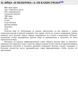32.	ЯЙЦА	«В	МЕШОЧКЕ»	А-ЛЯ	КАПИСТРАНО[18]	
400г	икры	карпа
150	г	сливочного	масла
250	г	шампиньонов
12	круглых	булочек
100г	жира
300	г	лука
12	яиц
6	дцл	сметаны
красная	паприка
петрушка
соль
Очистив	 икру	 от	 облегающих	 ее	 пленок,	 приготовить	 из	 нее	 перкельт	 с	 луком,
сливочным	маслом	и	красной	паприкой.	Соус	варить	почти	до	полного	уваривания.	Срезать
нижнюю	 часть	 булочек,	 вынуть	 мякиш,	 подрумянить	 их	 в	 масле	 и	 немедленно	 обложить
внутренние	 стенки	 поджаренных	 булочек	 пюре	 из	 шампиньонов	 и	 наполнить	 их	 затем
перкельтом	из	икры.
Положить	 на	 каждую	 нафаршированную	 таким	 образом	 булочку	 яйцо	 «в	 мешочке»,
сваренное	без	скорлупы	в	воде	с	уксусом,	закрыть	каждое	из	них	соусом	из	красной	паприки,
заправленным	 сметаной,	 и	 посыпать	 рубленой	 петрушкой.	 Булочки	 следует	 поджарить	 в
большом	 количестве	 масла	 предварительно	 перед	 фаршированием,	 чтобы	 сделать	 их
хрустящими.
 