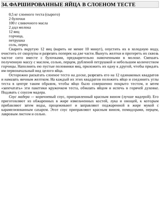 34.	ФАРШИРОВАННЫЕ	ЯЙЦА	В	СЛОЕНОМ	ТЕСТЕ	
0,5	кг	слоеного	теста	(сырого)
2	булочки
100	г	сливочного	масла
2	дцл	молока
12	яиц
горчица,
петрушка
соль,	перец
Сварить	 вкрутую	 12	 яиц	 (варить	 не	 менее	 10	 минут),	 опустить	 их	 в	 холодную	 воду,
очистить	от	скорлупы	и	разрезать	поперек	на	две	части.	Вынуть	желтки	и	протереть	их	сквозь
частое	 сито	 вместе	 с	 булочками,	 предварительно	 намоченными	 в	 молоке.	 Смешать
полученную	массу	с	маслом,	солью,	перцем,	рубленой	петрушкой	и	небольшим	количеством
горчицы.	Наполнить	ею	пустые	половинки	яиц,	приложить	их	одну	к	другой,	чтобы	придать
им	первоначальный	вид	целого	яйца.
Осторожно	раскатать	слоеное	тесто	на	доске,	разрезать	его	на	12	одинаковых	квадратов
и	намазать	яичным	желтком.	На	каждый	их	этих	квадратов	положить	яйцо	и	соединить	углы
теста	 в	 центре	 таким	 образом,	 чтобы	 яйцо	 было	 совершенно	 покрыто	 тестом,	 и	 затем
«запечатать»	 эти	 пакетики	 кружочком	 теста,	 обмазать	 яйцом	 и	 испечь	 в	 горячей	 духовке.
Подавать	с	соусом	мадера.
Соус	мадера	—	коричневый	соус,	приправленный	красным	вином	(лучше	мадерой).	Его
приготовляют	 из	 обжаренных	 в	 жире	 измельченных	 костей,	 лука	 и	 овощей,	 к	 которым
прибавляют	 затем	 воды,	 процеживают	 и	 заправляют	 поджаренной	 в	 жире	 мукой	 с
карамелизованным	 сахаром.	 Этот	 соус	 приправляют	 красным	 вином,	 помидорами,	 перцем,
лавровым	листом	и	солью.
 