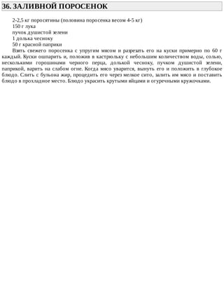 36.	ЗАЛИВНОЙ	ПОРОСЕНОК	
2-2,5	кг	поросятины	(половина	поросенка	весом	4-5	кг)
150	г	лука
пучок	душистой	зелени
1	долька	чесноку
50	г	красной	паприки
Взять	 свежего	 поросенка	 с	 упругим	 мясом	 и	 разрезать	 его	 на	 куски	 примерно	 по	 60	 г
каждый.	Куски	ошпарить	и,	положив	в	кастрюльку	с	небольшим	количеством	воды,	солью,
несколькими	 горошинами	 черного	 перца,	 долькой	 чесноку,	 пучком	 душистой	 зелени,
паприкой,	варить	на	слабом	огне.	Когда	мясо	уварится,	вынуть	его	и	положить	в	глубокое
блюдо.	Слить	с	бульона	жир,	процедить	его	через	мелкое	сито,	залить	им	мясо	и	поставить
блюдо	в	прохладное	место.	Блюдо	украсить	крутыми	яйцами	и	огуречными	кружочками.
 