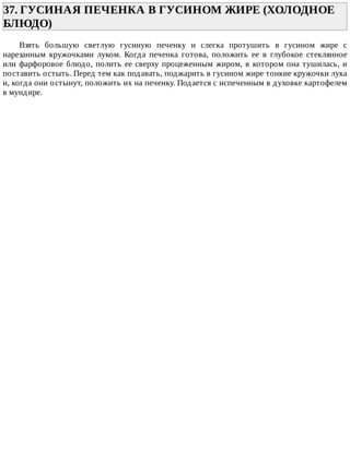 37.	ГУСИНАЯ	ПЕЧЕНКА	В	ГУСИНОМ	ЖИРЕ	(ХОЛОДНОЕ
БЛЮДО)	
Взять	 большую	 светлую	 гусиную	 печенку	 и	 слегка	 протушить	 в	 гусином	 жире	 с
нарезанным	 кружочками	 луком.	 Когда	 печенка	 готова,	 положить	 ее	 в	 глубокое	 стеклянное
или	фарфоровое	блюдо,	полить	ее	сверху	процеженным	жиром,	в	котором	она	тушилась,	и
поставить	остыть.	Перед	тем	как	подавать,	поджарить	в	гусином	жире	тонкие	кружочки	лука
и,	когда	они	остынут,	положить	их	на	печенку.	Подается	с	испеченным	в	духовке	картофелем
в	мундире.
 