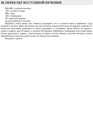 38.	ПЕРКЕЛЬТ	ИЗ	ГУСИНОЙ	ПЕЧЕНКИ	
600-800	г	гусиной	печенки
150	г	гусиного	жира
400	г	лука
100	г	помидоров
40	г	красной	паприки
долька	размятого	чесноку
Нарубить	 очень	 мелко	 лук,	 немного	 поджарить	 его	 в	 гусином	 жире	 и	 прибавить	 туда
паприку	и	чеснок.	Взять	большую	светлую	печенку,	предпочтительно	не	жирную,	нарезать	ее
довольно	 большими	 кубиками	 и	 слегка	 поджарить	 в	 сотейнике.	 Затем	 облить	 ее	 жиром	 с
луком	и	жарить	еще	10	минут	в	духовке	без	крышки.	Прибавить	помидоров	или	томат-пюре.
Снова	 продолжать	 жарить,	 пока	 печенка	 не	 будет	 готова.	 Вынуть	 кусочки	 печенки,	 залить
процеженным	соусом	и	довести	все	это	еще	раз	до	кипения.
Подавать	с	рисом.
 