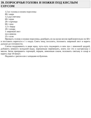 39.	ПОРОСЯЧЬЯ	ГОЛОВА	И	НОЖКИ	ПОД	КИСЛЫМ
СОУСОМ	
1,5	кг	головы	и	ножек	поросенка
80	г	жира
1,5	дцл	сметаны
60	г	муки
20	г	горчицы
60	г	лука
1,5	г	перца
20	г	сахара
1	лавровый	лист
пол-лимона
25	г	соли
Промыть	голову	и	ножки	поросенка,	разобрать	их	на	куски	весом	приблизительно	по	60	г
и	поставить	вариться	в	1	л	воды.	Снять	пену,	посолить,	положить	лавровый	лист	и	варить
дальше	до	готовности.
Слегка	подрумянить	в	жире	муку,	чуть-чуть	поджарить	в	нем	лук	с	лимонной	цедрой,
добавить	 немного	 холодной	 воды,	 хорошенько	 перемешать,	 влить	 все	 это	 в	 кастрюльку	 с
мясом.	 Затем	 приправить	 горчицей,	 перцем,	 лимонным	 соком,	 положить	 сметану	 и	 сахар	 и
варить	еще	10	минут.
Подавать	с	рисом	или	с	клецками	из	булочки.
 