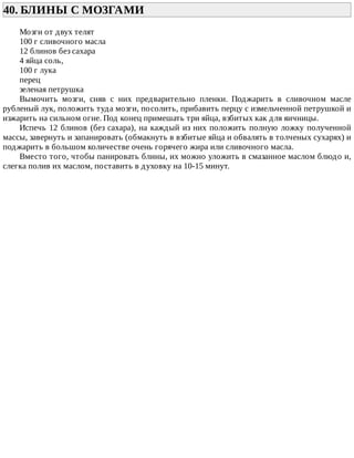40.	БЛИНЫ	С	МОЗГАМИ	
Мозги	от	двух	телят
100	г	сливочного	масла
12	блинов	без	сахара
4	яйца	соль,
100	г	лука
перец
зеленая	петрушка
Вымочить	 мозги,	 сняв	 с	 них	 предварительно	 пленки.	 Поджарить	 в	 сливочном	 масле
рубленый	лук,	положить	туда	мозги,	посолить,	прибавить	перцу	с	измельченной	петрушкой	и
изжарить	на	сильном	огне.	Под	конец	примешать	три	яйца,	взбитых	как	для	яичницы.
Испечь	12	блинов	(без	сахара),	на	каждый	из	них	положить	полную	ложку	полученной
массы,	завернуть	и	запанировать	(обмакнуть	в	взбитые	яйца	и	обвалять	в	толченых	сухарях)	и
поджарить	в	большом	количестве	очень	горячего	жира	или	сливочного	масла.
Вместо	того,	чтобы	панировать	блины,	их	можно	уложить	в	смазанное	маслом	блюдо	и,
слегка	полив	их	маслом,	поставить	в	духовку	на	10-15	минут.
 