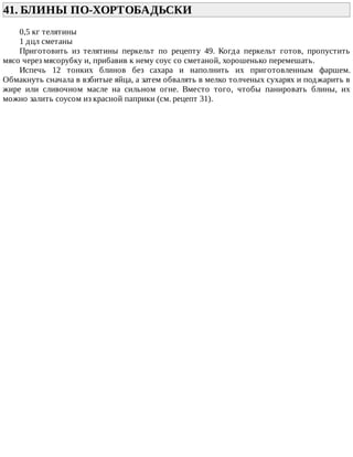 41.	БЛИНЫ	ПО-ХОРТОБАДЬСКИ	
0,5	кг	телятины
1	дцл	сметаны
Приготовить	 из	 телятины	 перкельт	 по	 рецепту	 49.	 Когда	 перкельт	 готов,	 пропустить
мясо	через	мясорубку	и,	прибавив	к	нему	соус	со	сметаной,	хорошенько	перемешать.
Испечь	 12	 тонких	 блинов	 без	 сахара	 и	 наполнить	 их	 приготовленным	 фаршем.
Обмакнуть	сначала	в	взбитые	яйца,	а	затем	обвалять	в	мелко	толченых	сухарях	и	поджарить	в
жире	 или	 сливочном	 масле	 на	 сильном	 огне.	 Вместо	 того,	 чтобы	 панировать	 блины,	 их
можно	залить	соусом	из	красной	паприки	(см.	рецепт	31).
 