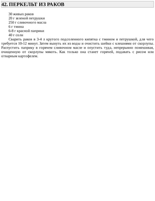 42.	ПЕРКЕЛЬТ	ИЗ	РАКОВ	
30	живых	раков
20	г	зеленой	петрушки
250	г	сливочного	масла
6	г	тмина
6-8	г	красной	паприки
40	г	соли
Сварить	раков	в	3-4	л	крутого	подсоленного	кипятка	с	тмином	и	петрушкой,	для	чего
требуется	10-12	минут.	Затем	вынуть	их	из	воды	и	очистить	шейки	с	клешнями	от	скорлупы.
Распустить	 паприку	 в	 горячем	 сливочном	 масле	 и	 опустить	 туда,	 непрерывно	 помешивая,
очищенную	 от	 скорлупы	 мякоть.	 Как	 только	 она	 станет	 горячей,	 подавать	 с	 рисом	 или
отварным	картофелем.
 