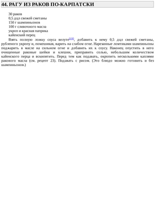 44.	РАГУ	ИЗ	РАКОВ	ПО-КАРПАТСКИ	
30	раков
0,5	дцл	свежей	сметаны
150	г	шампиньонов
100	г	сливочного	масла
укроп	и	красная	паприка
кайенский	перец
Взять	 полную	 ложку	 соуса	 велуте[19],	 добавить	 к	 нему	 0,5	 дцл	 свежей	 сметаны,
рубленого	укропу	и,	помешивая,	варить	на	слабом	огне.	Нарезанные	ломтиками	шампиньоны
поджарить	 в	 масле	 на	 сильном	 огне	 и	 добавить	 их	 к	 соусу.	 Наконец	 опустить	 в	 него
очищенные	 раковые	 шейки	 и	 клешни,	 приправить	 солью,	 небольшим	 количеством
кайенского	 перца	 и	 вскипятить.	 Перед	 тем	 как	 подавать,	 окропить	 несколькими	 каплями
ракового	 масла	 (см.	 рецепт	 23).	 Подавать	 с	 рисом.	 (Это	 блюдо	 можно	 готовить	 и	 без
шампиньонов.)
 