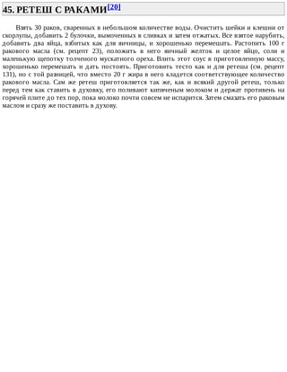 45.	РЕТЕШ	С	РАКАМИ[20]	
Взять	30	раков,	сваренных	в	небольшом	количестве	воды.	Очистить	шейки	и	клешни	от
скорлупы,	добавить	2	булочки,	вымоченных	в	сливках	и	затем	отжатых.	Все	взятое	нарубить,
добавить	 два	 яйца,	 взбитых	 как	 для	 яичницы,	 и	 хорошенько	 перемешать.	 Растопить	 100	 г
ракового	 масла	 (см.	 рецепт	 23),	 положить	 в	 него	 яичный	 желток	 и	 целое	 яйцо,	 соли	 и
маленькую	щепотку	толченого	мускатного	ореха.	Влить	этот	соус	в	приготовленную	массу,
хорошенько	перемешать	и	дать	постоять.	Приготовить	тесто	как	и	для	ретеша	(см.	рецепт
131),	но	с	той	разницей,	что	вместо	20	г	жира	в	него	кладется	соответствующее	количество
ракового	 масла.	 Сам	 же	 ретеш	 приготовляется	 так	 же,	 как	 и	 всякий	 другой	 ретеш,	 только
перед	тем	как	ставить	в	духовку,	его	поливают	кипяченым	молоком	и	держат	противень	на
горячей	плите	до	тех	пор,	пока	молоко	почти	совсем	не	испарится.	Затем	смазать	его	раковым
маслом	и	сразу	же	поставить	в	духову.
 
