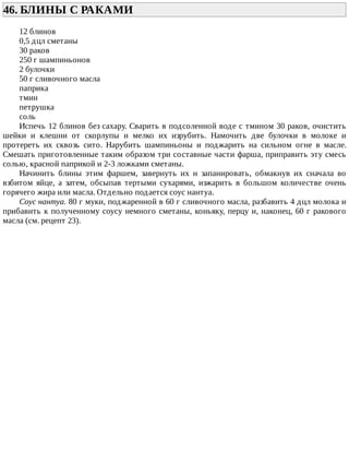 46.	БЛИНЫ	С	РАКАМИ	
12	блинов
0,5	дцл	сметаны
30	раков
250	г	шампиньонов
2	булочки
50	г	сливочного	масла
паприка
тмин
петрушка
соль
Испечь	12	блинов	без	сахару.	Сварить	в	подсоленной	воде	с	тмином	30	раков,	очистить
шейки	 и	 клешни	 от	 скорлупы	 и	 мелко	 их	 изрубить.	 Намочить	 две	 булочки	 в	 молоке	 и
протереть	 их	 сквозь	 сито.	 Нарубить	 шампиньоны	 и	 поджарить	 на	 сильном	 огне	 в	 масле.
Смешать	приготовленные	таким	образом	три	составные	части	фарша,	приправить	эту	смесь
солью,	красной	паприкой	и	2-3	ложками	сметаны.
Начинить	 блины	 этим	 фаршем,	 завернуть	 их	 н	 запанировать,	 обмакнув	 их	 сначала	 во
взбитом	 яйце,	 а	 затем,	 обсыпав	 тертыми	 сухарями,	 изжарить	 в	 большом	 количестве	 очень
горячего	жира	или	масла.	Отдельно	подается	соус	нантуа.
Соус	нантуа.	80	г	муки,	поджаренной	в	60	г	сливочного	масла,	разбавить	4	дцл	молока	и
прибавить	к	полученному	соусу	немного	сметаны,	коньяку,	перцу	и,	наконец,	60	г	ракового
масла	(см.	рецепт	23).
 