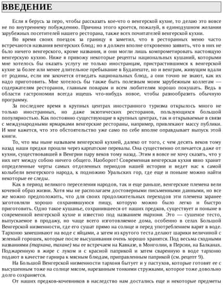 ВВЕДЕНИЕ	
Если	я	берусь	за	перо,	чтобы	рассказать	кое-что	о	венгерской	кухне,	то	делаю	это	вовсе
не	по	внутреннему	побуждению.	Причина	этого	кроется,	пожалуй,	в	единодушном	желании
зарубежных	посетителей	нашего	ресторана,	также	всех	почитателей	венгерской	кухни.
Bo	 врeмя	 своиx	 поездок	 за	 границу	 я	 заметил,	 что	 в	 ресторанных	 меню	 часто
встречаются	названия	венгерских	блюд;	но	я	должен	вполне	откровенно	заявить,	что	в	них	не
бьло	ничего	венгерского,	кроме	названия,	и	они	могли	лишь	компрометировать	настоящую
венгерскую	кухню.	Ниже	я	привожу	некоторые	рецепты	национальных	кушаний,	которыми
мне	 хотелось	 бы	 оказать	 услугу	 не	 только	 иностранцам,	 пристрастившимся	 к	 венгерской
кухне	за	более	или	менее	длительное	пребывание	в	Будапеште,	но	и	венграм,	живущим	вдали
от	 родины,	 если	 им	 захочется	 отведать	 национальных	 блюд,	 а	 они	 точно	 не	 знают,	 как	 их
надо	 приготовить.	 Мне	 хотелось	 бы	 также	 быть	 полезным	 моим	 зарубежным	 коллегам	 —
содержателям	 ресторанов,	 главным	 поварам	 и	 всем	 любителям	 хорошо	 покушать.	 Ведь	 в
области	 гастрономии	 всегда	 ищешь	 что-нибудь	 новое,	 чтобы	 разнообразить	 обычную
программу.
За	 последнее	 время	 в	 крупных	 центрах	 иностранного	 туризма	 открылось	 много	 не
только	 иностранных,	 но	 даже	 экзотических	 ресторанов,	 пользующихся	 большой
популярностью.	Как	постоянно	существующие	в	крупных	центрах,	так	и	открываемые	в	связи
с	международными	ярмарками	венгерские	рестораны,	например,	привлекают	массу	публики.
И	мне	кажется,	что	это	обстоятельство	уже	само	по	себе	вполне	оправдывает	выпуск	этой
книги.
То,	что	мы	ныне	называем	венгерской	кухней,	далеко	от	того,	с	чем	десять	веков	тому
назад	наши	предки	прошли	через	карпатские	перевалы.	Она	существенно	отличается	даже	от
кухни,	существовавшей	в	Венгрии	пару	веков	тому	назад.	Этим	я	вовсе	не	хочу	сказать,	что	у
них	нет	между	собою	ничего	общего.	Наоборот!	Современная	венгерская	кухня	явно	хранит
определенные	 черты	 самых	 отделенных	 периодов	 нашей	 истории	 и	 ведет	 нас	 к	 самой
колыбели	венгерского	народа,	к	подножию	Уральских	гор,	где	еще	и	поныне	можно	найти
некоторые	ее	следы.
Kaк	в	период	великого	переселения	народов,	так	и	еще	раньше,	венгерские	племена	вели
кочевой	образ	жизни.	Хотя	мы	не	располагаем	достоверными	письменными	данными,	но	все
же	 можно	 предположить,	 что	 для	 своих	 продолжительных	 переходов	 эти	 племена	 заранее
заготовляли	 хорошо	 сохранявшуюся	 пищу,	 которую	 можно	 было	 легко	 и	 быстро
приготовить.	Одно	такое	кушанье,	сохранившееся	от	наших	предков,	существует	и	поныне	в
современной	 венгерской	 кухне	 и	 известно	 под	 названием	 тархоня.	 Это	 —	 сушеное	 тесто,
выпускаемое	 в	 продажу,	 но	 чаще	 всего	 изготовляемое	 дома,	 особенно	 в	 селах	 Большой
Венгерской	низменности,	где	его	сушат	прямо	на	солнце	и	перед	употреблением	варят	в	воде.
Тархоню	замешивают	на	воде	с	яйцами,	а	затем	из	крутого	теста	делают	шарики	величиной	с
зеленый	горошек,	которые	после	высушивания	очень	хорошо	хранятся.	Под	весьма	сходными
названиями	(тархана,	тахане)	мы	ее	встречаем	на	Кавказе,	в	Монголии,	в	Персии,	на	Балканах.
Поджаренную	 в	 жире	 с	 луком	 и	 с	 красной	 паприкой	 и	 затем	 сваренную	 в	 воде	 тархоню
подают	в	качестве	гарнира	к	мясным	блюдам,	приправленным	паприкой	(см.	рецепт	9).
На	Большой	Венгерской	низменности	тархоня	бытует	и	у	пастухов,	которые	готовят	ее	с
высушенным	тоже	на	солнце	мясом,	нарезанным	тонкими	стружками,	которое	тоже	довольно
долго	сохраняется.
От	наших	предков-кочевников	в	наследство	нам	достались	еще	и	некоторые	предметы
 