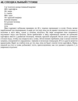48.	СПЕЦИАЛЬНЫЙ	ГУЛЯШ	
1	кг	толстого	конца	говяжьей	вырезки
400	г	картофеля
50	г	жира
1	г	тмина
400	г	лука
10	г	красной	паприки
зеленая	паприка
0,5	дольки	чесноку
помидоры
соль
Мясо	 нарезают	 кубиками	 примерно	 по	 20	 г,	 хорошо	 промывают	 и	 солят.	 Очень	 мелко
нарубленный	лук	поджаривают	в	жире	до	тех	пор,	пока	он	не	примет	золотистого	оттенка	и,
положив	 в	 него	 мясо,	 тушат	 в	 течение	 получаса.	 По	 мере	 испарения	 сока	 понемногу
подливают	 воды	 или	 бульона.	 Затем	 прибавляют	 к	 мясу	 нарезанный	 такими	 же	 кубиками
картофель	вместе	с	размятым	чесноком,	тмином,	красной	паприкой.	После	этого	доливают
столько	воды,	чтобы	она	покрыла	весь	гуляш.	Летом	можно	прибавить	еще	2	штуки	зеленой
паприки,	очищенной	от	сердцевины	с	зернами	и	несколько	помидоров.	И	то	и	другое	режется
кружочками.	Варят	на	слабом	огне	до	тех	пор,	пока	не	будет	совсем	готов	картофель.	Перед
подачей	на	стол	в	гуляш	добавляют	тесто,	приготовленное,	как	это	указано	в	рецепте	1,	и
сваренное	отдельно.
 