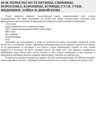 49-58.	ПЕРКЕЛЬТ	ИЗ	ТЕЛЯТИНЫ,	СВИНИНЫ,
ПОРОСЕНКА,	БАРАНИНЫ,	КУРИЦЫ,	ГУСЯ,	УТКИ,
ИНДЮШКИ,	ЗАЙЦА	И	ДИКОЙ	КОЗЫ	
Слово	 перкелът	 означает	 на-венгерском	 языке	 «подпаленный»	 или	 «слегка
поджаренный».	 На	 языке	 кулинарии	 это	 более	 или	 менее	 соответствует	 понятию	 рагу
французского	приготовления.	В	принципе	все	перкельты	приготовляются	одинаково.
1,5	кг	мяса
жир	(в	зависимости	от	жирности	мяса)
150	г	свежих	помидоров	(или80	гтомат-пюре)
600	г	лука
40	г	паприки
зеленая	паприка
соль
Рубленый	 лук	 поджаривают	 в	 жире	 до	 золотистого	 цвета,	 посыпают	 паприкой,	 солят,
после	чего	в	кастрюлю	кладут	нарезанное	кубиками	мясо	(если	перкельт	делается	из	птицы,
то	 ее	 разделывают	 в	 суставах)	 и	 все	 вместе	 тушат.	 Необходимо	 следить	 за	 тем,	 чтобы
жидкости	 в	 кастрюле	 не	 было	 слишком	 много.	 По	 мере	 того,	 как	 перкельт	 уваривается,
прибавляют	 воду.	 Когда	 мясо	 почти	 готово,	 в	 него	 кладут	 помидоры,	 а	 при	 наличии,	 и
нарезанную	кружками	зеленую	паприку.	Заканчивают	тушение	на	слабом	огне.
К	перкельту	подаются	клецки	(см.	рецепт	12)	или	тархоня	(см.	рецепт	9).	Можно	подавать
также	картофель	или	рис	с	добавкой	салата	из	свежих	или	соленых	огурцов	(см.	рецепт	114).
 