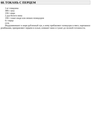 60.	ТОКАНЬ	С	ПЕРЦЕМ	
1	кг	говядины
300	г	лука
150	г	жира
2	дцл	белого	вина
150	г	томат-пюре	или	свежих	помидоров
6	г	перца
соль
Подрумянивают	в	жире	рубленный	лук,	к	нему	прибавляют	помидоры	и	мясо,	нарезанное
ромбиками,	приправляют	перцем	и	солью,	вливают	вино	и	тушат	до	полной	готовности.
 