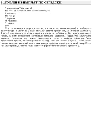 61.	ГУЛЯШ	ИЗ	ЦЫПЛЯТ	ПО-СЕГЕДСКИ	
3	цыпленка	по	750	г	каждый
150	г	томат-пюре	или	200	г	свежих	помидоров
4	луковицы
100	г	жира
3	моркови
40	г	паприки
8	г	тмина
соль
Лук	 поджаривают	 в	 жире	 до	 золотистого	 цвета,	 посыпают	 паприкой	 и	 прибавляют
немного	воды.	В	кастрюлю	с	луком	опускают	цыплят,	причем	каждый	цыпленок	разделан	на
8	частей,	приправляют	растертым	тмином	и	тушат	на	слабом	огне.	Когда	мясо	наполовину
готово,	 к	 нему	 прибавляют	 нарезанный	 кубиками	 картофель,	 нарезанную	 кружочками
морковь,	 томат-пюре	 или	 свежие,	 очищенные	 от	 зерен	 и	 размятые	 помидоры.	 Затем
продолжают	 тушить,	 понемногу	 подливая	 воду,	 если	 это	 нужно.	 Морковь	 можно	 также
сварить	отдельно	в	соленой	воде	и	вместо	воды	прибавлять	в	мясо	морковный	отвар.	Перед
тем	как	подавать,	добавить	тесто	«чипетке»	(приготовление	указано	в	рецепте	1).
 