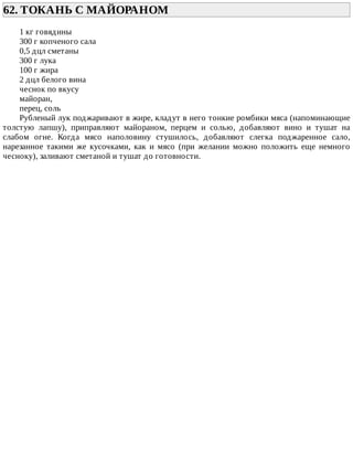 62.	ТОКАНЬ	С	МАЙОРАНОМ	
1	кг	говядины
300	г	копченого	сала
0,5	дцл	сметаны
300	г	лука
100	г	жира
2	дцл	белого	вина
чеснок	по	вкусу
майоран,
перец,	соль
Рубленый	лук	поджаривают	в	жире,	кладут	в	него	тонкие	ромбики	мяса	(напоминающие
толстую	 лапшу),	 приправляют	 майораном,	 перцем	 и	 солью,	 добавляют	 вино	 и	 тушат	 на
слабом	 огне.	 Когда	 мясо	 наполовину	 стушилось,	 добавляют	 слегка	 поджаренное	 сало,
нарезанное	 такими	 же	 кусочками,	 как	 и	 мясо	 (при	 желании	 можно	 положить	 еще	 немного
чесноку),	заливают	сметаной	и	тушат	до	готовности.
 