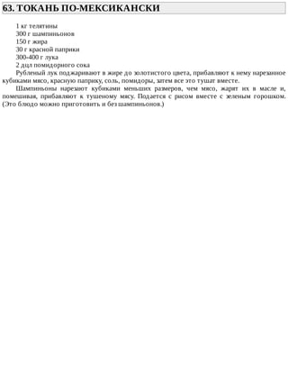 63.	ТОКАНЬ	ПО-МЕКСИКАНСКИ	
1	кг	телятины
300	г	шампиньонов
150	г	жира
30	г	красной	паприки
300-400	г	лука
2	дцл	помидорного	сока
Рубленый	лук	поджаривают	в	жире	до	золотистого	цвета,	прибавляют	к	нему	нарезанное
кубиками	мясо,	красную	паприку,	соль,	помидоры,	затем	все	это	тушат	вместе.
Шампиньоны	 нарезают	 кубиками	 меньших	 размеров,	 чем	 мясо,	 жарят	 их	 в	 масле	 и,
помешивая,	 прибавляют	 к	 тушеному	 мясу.	 Подается	 с	 рисом	 вместе	 с	 зеленым	 горошком.
(Это	блюдо	можно	приготовить	и	без	шампиньонов.)
 