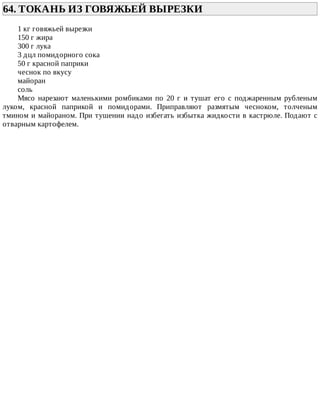64.	ТОКАНЬ	ИЗ	ГОВЯЖЬЕЙ	ВЫРЕЗКИ	
1	кг	говяжьей	вырезки
150	г	жира
300	г	лука
3	дцл	помидорного	сока
50	г	красной	паприки
чеснок	по	вкусу
майоран
соль
Мясо	 нарезают	 маленькими	 ромбиками	 по	 20	 г	 и	 тушат	 его	 с	 поджаренным	 рубленым
луком,	 красной	 паприкой	 и	 помидорами.	 Приправляют	 размятым	 чесноком,	 толченым
тмином	и	майораном.	При	тушении	надо	избегать	избытка	жидкости	в	кастрюле.	Подают	с
отварным	картофелем.
 