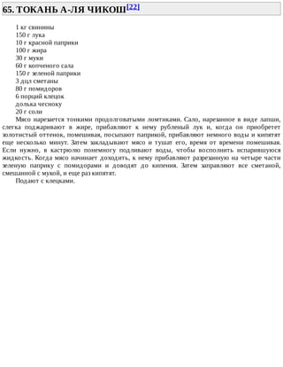65.	ТОКАНЬ	А-ЛЯ	ЧИКОШ[22]	
1	кг	свинины
150	г	лука
10	г	красной	паприки
100	г	жира
30	г	муки
60	г	копченого	сала
150	г	зеленой	паприки
3	дцл	сметаны
80	г	помидоров
6	порций	клецок
долька	чесноку
20	г	соли
Мясо	нарезается	тонкими	продолговатыми	ломтиками.	Сало,	нарезанное	в	виде	лапши,
слегка	 поджаривают	 в	 жире,	 прибавляют	 к	 нему	 рубленый	 лук	 и,	 когда	 он	 приобретет
золотистый	оттенок,	помешивая,	посыпают	паприкой,	прибавляют	немного	воды	и	кипятят
еще	 несколько	 минут.	 Затем	 закладывают	 мясо	 и	 тушат	 его,	 время	 от	 времени	 помешивая.
Если	 нужно,	 в	 кастрюлю	 понемногу	 подливают	 воды,	 чтобы	 восполнить	 испарившуюся
жидкость.	Когда	мясо	начинает	доходить,	к	нему	прибавляют	разрезанную	на	четыре	части
зеленую	 паприку	 с	 помидорами	 и	 доводят	 до	 кипения.	 Затем	 заправляют	 все	 сметаной,
смешанной	с	мукой,	и	еще	раз	кипятят.
Подают	с	клецками.
 