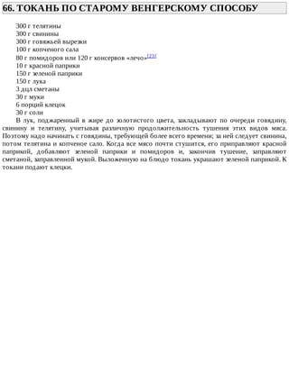 66.	ТОКАНЬ	ПО	СТАРОМУ	ВЕНГЕРСКОМУ	СПОСОБУ	
300	г	телятины
300	г	свинины
300	г	говяжьей	вырезки
100	г	копченого	сала
80	г	помидоров	или	120	г	консервов	«лечо»[23]
10	г	красной	паприки
150	г	зеленой	паприки
150	г	лука
3	дцл	сметаны
30	г	муки
6	порций	клецок
30	г	соли
В	 лук,	 поджаренный	 в	 жире	 до	 золотистого	 цвета,	 закладывают	 по	 очереди	 говядину,
свинину	 и	 телятину,	 учитывая	 различную	 продолжительность	 тушения	 этих	 видов	 мяса.
Поэтому	надо	начинать	с	говядины,	требующей	более	всего	времени;	за	ней	следует	свинина,
потом	телятина	и	копченое	сало.	Когда	все	мясо	почти	стушится,	его	приправляют	красной
паприкой,	 добавляют	 зеленой	 паприки	 и	 помидоров	 и,	 закончив	 тушение,	 заправляют
сметаной,	заправленной	мукой.	Выложенную	на	блюдо	токань	украшают	зеленой	паприкой.	К
токани	подают	клецки.
 