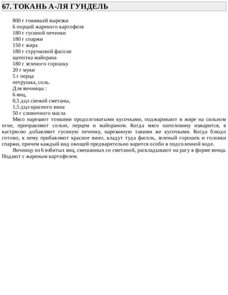 67.	ТОКАНЬ	А-ЛЯ	ГУНДЕЛЬ	
800	г	говяжьей	вырезки
6	порций	жареного	картофеля
180	г	гусиной	печенки
180	г	спаржи
150	г	жира
180	г	стручковой	фасоли
щепотка	майорана
180	г	зеленого	горошку
20	г	муки
5	г	перца
петрушка,	соль.
Для	яичницы	:
6	яиц,
0,5	дцл	свежей	сметаны,
1,5	дцл	красного	вина
50	г	сливочного	масла
Мясо	 нарезают	 тонкими	 продолговатыми	 кусочками,	 поджаривают	 в	 жире	 на	 сильном
огне,	 приправляют	 солью,	 перцем	 и	 майораном.	 Когда	 мясо	 наполовину	 изжарится,	 в
кастрюлю	 добавляют	 гусиную	 печенку,	 нарезанную	 такими	 же	 кусочками.	 Когда	 блюдо
готово,	к	нему	прибавляют	красное	вино,	кладут	туда	фасоль,	зеленый	горошек	и	головки
спаржи,	причем	каждый	вид	овощей	предварительно	варится	особо	в	подсоленной	воде.
Яичницу	из	6	взбитых	яиц,	смешанных	со	сметаной,	раскладывают	на	рагу	в	форме	венца.
Подают	с	жареным	картофелем.
 