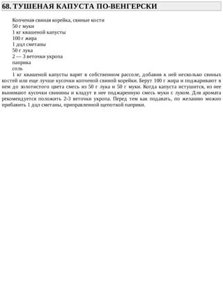 68.	ТУШЕНАЯ	КАПУСТА	ПО-ВЕНГЕРСКИ	
Копченая	свиная	корейка,	свиные	кости
50	г	муки
1	кг	квашеной	капусты
100	г	жира
1	дцл	сметаны
50	г	лука
2	—	3	веточки	укропа
паприка
соль
1	кг	квашеной	капусты	варят	в	собственном	рассоле,	добавив	к	ней	несколько	свиных
костей	или	еще	лучше	кусочки	копченой	свиной	корейки.	Берут	100	г	жира	и	поджаривают	в
нем	до	золотистого	цвета	смесь	из	50	г	лука	и	50	г	муки.	Когда	капуста	истушится,	из	нее
вынимают	кусочки	свинины	и	кладут	в	нее	поджаренную	смесь	муки	с	луком.	Для	аромата
рекомендуется	 положить	 2-3	 веточки	 укропа.	 Перед	 тем	 как	 подавать,	 по	 желанию	 можно
прибавить	1	дцл	сметаны,	приправленной	щепоткой	паприки.
 