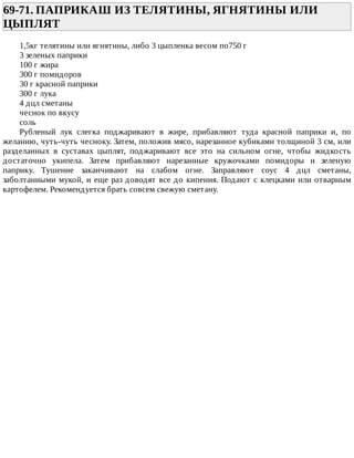 69-71.	ПАПРИКАШ	ИЗ	ТЕЛЯТИНЫ,	ЯГНЯТИНЫ	ИЛИ
ЦЫПЛЯТ	
1,5кг	телятины	или	ягнятины,	либо	3	цыпленка	весом	по750	г
3	зеленых	паприки
100	г	жира
300	г	помидоров
30	г	красной	паприки
300	г	лука
4	дцл	сметаны
чеснок	по	вкусу
соль
Рубленый	 лук	 слегка	 поджаривают	 в	 жире,	 прибавляют	 туда	 красной	 паприки	 и,	 по
желанию,	чуть-чуть	чесноку.	Затем,	положив	мясо,	нарезанное	кубиками	толщиной	3	см,	или
разделанных	 в	 суставах	 цыплят,	 поджаривают	 все	 это	 на	 сильном	 огне,	 чтобы	 жидкость
достаточно	 укипела.	 Затем	 прибавляют	 нарезанные	 кружочками	 помидоры	 и	 зеленую
паприку.	 Тушение	 заканчивают	 на	 слабом	 огне.	 Заправляют	 соус	 4	 дцл	 сметаны,
заболтанными	мукой,	и	еще	раз	доводят	все	до	кипения.	Подают	с	клецками	или	отварным
картофелем.	Рекомендуется	брать	совсем	свежую	сметану.
 