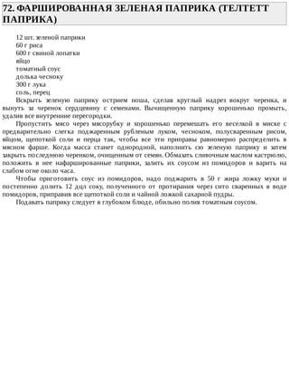 72.	ФАРШИРОВАННАЯ	ЗЕЛЕНАЯ	ПАПРИКА	(ТЕЛТЕТТ
ПАПРИКА)	
12	шт.	зеленой	паприки
60	г	риса
600	г	свиной	лопатки
яйцо
томатный	соус
долька	чесноку
300	г	лука
соль,	перец
Вскрыть	 зеленую	 паприку	 острием	 ноша,	 сделав	 круглый	 надрез	 вокруг	 черенка,	 и
вынуть	 за	 черенок	 сердцевину	 с	 семенами.	 Вычищенную	 паприку	 хорошенько	 промыть,
удалив	все	внутренние	перегородки.
Пропустить	 мясо	 через	 мясорубку	 и	 хорошенько	 перемешать	 его	 веселкой	 в	 миске	 с
предварительно	 слегка	 поджаренным	 рубленым	 луком,	 чесноком,	 полусваренным	 рисом,
яйцом,	 щепоткой	 соли	 и	 перца	 так,	 чтобы	 все	 эти	 приправы	 равномерно	 распределить	 в
мясном	 фарше.	 Когда	 масса	 станет	 однородной,	 наполнить	 сю	 зеленую	 паприку	 и	 затем
закрыть	последнюю	черенком,	очищенным	от	семян.	Обмазать	сливочным	маслом	кастрюлю,
положить	 в	 нее	 нафаршированные	 паприки,	 залить	 их	 соусом	 из	 помидоров	 и	 варить	 на
слабом	огне	около	часа.
Чтобы	 приготовить	 соус	 из	 помидоров,	 надо	 поджарить	 в	 50	 г	 жира	 ложку	 муки	 и
постепенно	 долить	 12	 дцл	 соку,	 полученного	 от	 протирания	 через	 сито	 сваренных	 в	 воде
помидоров,	приправив	все	щепоткой	соли	и	чайной	ложкой	сахарной	пудры.
Подавать	паприку	следует	в	глубоком	блюде,	обильно	полив	томатным	соусом.
 