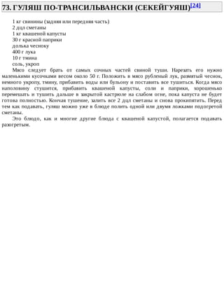 73.	ГУЛЯШ	ПО-ТРАНСИЛЬВАНСКИ	(СЕКЕЙГУЯШ)[24]	
1	кг	свинины	(задняя	или	передняя	часть)
2	дцл	сметаны
1	кг	квашеной	капусты
30	г	красной	паприки
долька	чесноку
400	г	лука
10	г	тмина
соль,	укроп
Мясо	 следует	 брать	 от	 самых	 сочных	 частей	 свиной	 туши.	 Нарезать	 его	 нужно
маленькими	кусочками	весом	около	50	г.	Положить	в	мясо	рубленый	лук,	размятый	чеснок,
немного	укропу,	тмину,	прибавить	воды	или	бульону	и	поставить	все	тушиться.	Когда	мясо
наполовину	 стушится,	 прибавить	 квашеной	 капусты,	 соли	 и	 паприки,	 хорошенько
перемешать	 и	 тушить	 дальше	 в	 закрытой	 кастрюле	 на	 слабом	 огне,	 пока	 капуста	 не	 будет
готова	полностью.	Кончая	тушение,	залить	все	2	дцл	сметаны	и	снова	прокипятить.	Перед
тем	как	подавать,	гуляш	можно	уже	в	блюде	полить	одной	или	двумя	ложками	подогретой
сметаны.
Это	 блюдо,	 как	 и	 многие	 другие	 блюда	 с	 квашеной	 капустой,	 полагается	 подавать
разогретым.
 