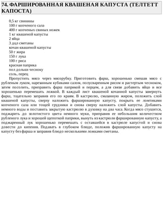 74.	ФАРШИРОВАННАЯ	КВАШЕНАЯ	КАПУСТА	(ТЕЛТЕТТ
КАПОСТА)	
0,5	кг	свинины
100	г	копченого	сала
400	г	копченых	свиных	ножек
1	кг	квашеной	капусты
2	яйца
3	дцл	сметаны
кочан	квашеной	капусты
50	г	жира
150	г	лука
100	г	риса
красная	паприка
пол	дольки	чесноку
соль,	перец
Пропустить	 мясо	 через	 мясорубку.	 Приготовить	 фарш,	 хорошенько	 смешав	 мясо	 с
рубленым	луком,	нарезанным	кубиками	салом,	полусваренным	рисом	и	растертым	чесноком,
затем	 посолить,	 приправить	 фарш	 паприкой	 и	 перцем,	 а	 для	 связи	 добавить	 яйцо	 и	 все
хорошенько	 перемешать	 ложкой.	 В	 каждый	 лист	 квашеной	 кочанной	 капусты	 завернуть
фарш,	 тщательно	 заправив	 его	 по	 краям.	 В	 кастрюлю,	 смазанную	 жиром,	 положить	 слой
квашеной	 капусты,	 сверху	 наложить	 фаршированную	 капусту,	 покрыть	 ее	 ломтиками
копченого	 сала	 или	 тощей	 грудники	 и	 снова	 сверху	 наложить	 слой	 капусты.	 Добавить
немного	воды	и	поставить	закрытую	кастрюлю	в	духовку	на	два	часа.	Когда	мясо	стушится,
поджарить	 до	 золотистого	 цвета	 немного	 муки,	 приправив	 ее	 небольшим	 количеством
рубленого	лука	и	хорошей	щепоткой	паприки,	вынуть	из	кастрюли	фаршированную	капусту,	а
поджаренный	 лук	 хорошенько	 перемешать	 с	 оставшейся	 в	 кастрюле	 капустой	 и	 снова
довести	 до	 кипения.	 Подавать	 в	 глубоком	 блюде,	 положив	 фаршированную	 капусту	 на
капусту	без	фарша	и	заправив	блюдо	несколькими	ложками	сметаны.
 