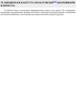 76.	КВАШЕНАЯ	КАПУСТА	ПО-КЛУЖСКИ[25]	(КОЛОЖВАРИ
КАПОСТА)	
В	глубокое	блюдо	накладывают	фаршированную	капусту	(см.	рецепт	74)	и	покрывают
маленькими	поджаренными	свиными	котлетами,	ломтиками	копченой	свинины,	маленькими
копчеными	колбасками	с	несколькими	кусочками	копченой	отварной	грудинки.
 