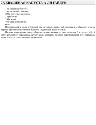 77.	КВАШЕНАЯ	КАПУСТА	А-ЛЯ	ГАЙДУК	
1	кг	квашеной	капусты
1	кг	копченой	свинины
300	г	копченых	колбасок
2	луковицы
150	г	жира
40	г	красной	паприки
соль
Поджаренный	в	жире	рубленый	лук	посыпают	щепоткой	паприки	и	добавляют	к	нему
хорошо	промытую	квашеную	капусту.	Подливают	воды	и	тушат.
Нарезав	 мясо	 маленькими	 кубиками,	 приготовляют	 из	 него	 перкельт	 (см.	 рецепт	 49).	 К
нему	 добавляют	 нарезанные	 кружочками	 колбаски,	 хорошо	 перемешивают	 обе	 составные
части	блюда	и	снова	доводят	до	кипения.
 