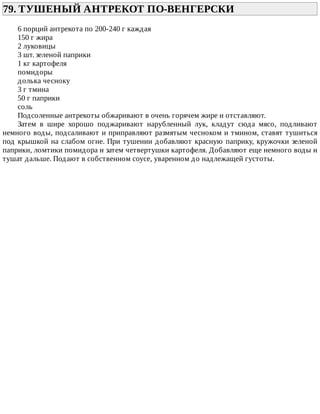 79.	ТУШЕНЫЙ	АНТРЕКОТ	ПО-ВЕНГЕРСКИ	
6	порций	антрекота	по	200-240	г	каждая
150	г	жира
2	луковицы
3	шт.	зеленой	паприки
1	кг	картофеля
помидоры
долька	чесноку
3	г	тмина
50	г	паприки
соль
Подсоленные	антрекоты	обжаривают	в	очень	горячем	жире	и	отставляют.
Затем	 в	 шире	 хорошо	 поджаривают	 нарубленный	 лук,	 кладут	 сюда	 мясо,	 подливают
немного	воды,	подсаливают	и	приправляют	размятым	чесноком	и	тмином,	ставят	тушиться
под	крышкой	на	слабом	огне.	При	тушении	добавляют	красную	паприку,	кружочки	зеленой
паприки,	ломтики	помидора	и	затем	четвертушки	картофеля.	Добавляют	еще	немного	воды	и
тушат	дальше.	Подают	в	собственном	соусе,	уваренном	до	надлежащей	густоты.
 