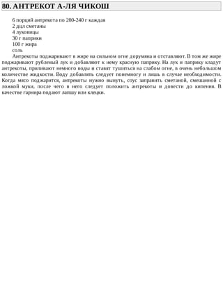 80.	АНТРЕКОТ	А-ЛЯ	ЧИКОШ	
6	порций	антрекота	по	200-240	г	каждая
2	дцл	сметаны
4	луковицы
30	г	паприки
100	г	жира
соль
Антрекоты	поджаривают	в	жире	на	сильном	огне	дорумяна	и	отставляют.	В	том	же	жире
поджаривают	рубленый	лук	и	добавляют	к	нему	красную	паприку.	На	лук	и	паприку	кладут
антрекоты,	приливают	немного	воды	и	ставят	тушиться	на	слабом	огне,	в	очень	небольшом
количестве	жидкости.	Воду	добавлять	следует	понемногу	и	лишь	в	случае	необходимости.
Когда	 мясо	 поджарится,	 антрекоты	 нужно	 вынуть,	 соус	 заправить	 сметаной,	 смешанной	 с
ложкой	 муки,	 после	 чего	 в	 него	 следует	 положить	 антрекоты	 и	 довести	 до	 кипения.	 В
качестве	гарнира	подают	лапшу	или	клецки.
 